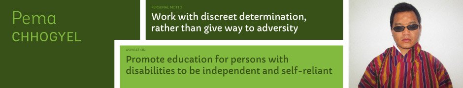 Pema Chhogyel, Personal motto: Work with discreet determination, rather than give way to adversity. Aspiration: Promote education for persons with disabilities to be independent and self-reliant